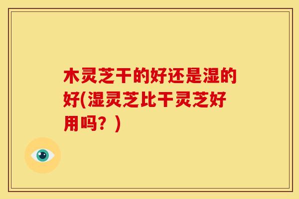 木灵芝干的好还是湿的好(湿灵芝比干灵芝好用吗?) 木灵芝干的好还是湿的好(湿灵芝比干灵芝好用吗?)