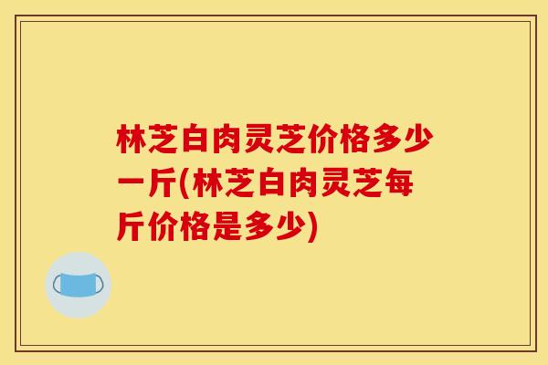 林芝白肉灵芝价格多少一斤(林芝白肉灵芝每斤价格是多少) 林芝白肉灵芝价格多少一斤(林芝白肉灵芝每斤价格是多少)