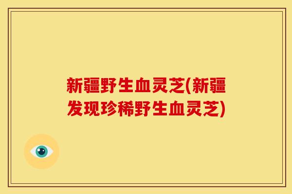 新疆野生灵芝(新疆发现珍稀野生灵芝)