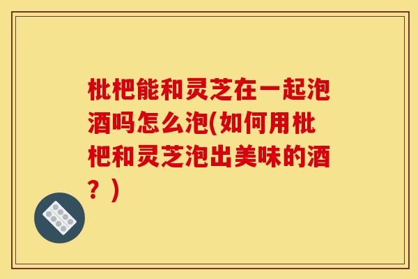 枇杷能和灵芝在一起泡酒吗怎么泡(如何用枇杷和灵芝泡出美味的酒?) 枇杷能和灵芝在一起泡酒吗怎么泡(如何用枇杷和灵芝泡出美味的酒?)