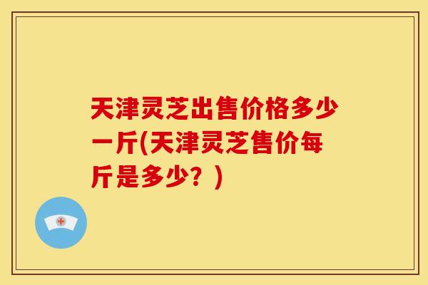 天津灵芝出售价格多少一斤(天津灵芝售价每斤是多少?) 天津灵芝出售价格多少一斤(天津灵芝售价每斤是多少?)