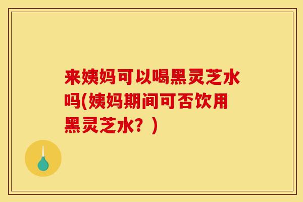 来姨妈可以喝黑灵芝水吗(姨妈期间可否饮用黑灵芝水？)