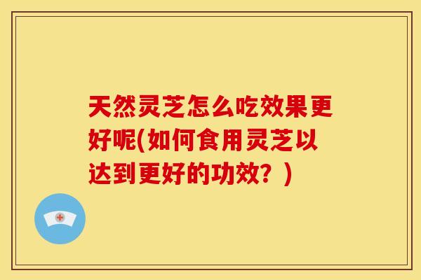 天然灵芝怎么吃效果更好呢(如何食用灵芝以达到更好的功效?) 天然灵芝怎么吃效果更好呢(如何食用灵芝以达到更好的功效?)