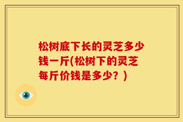 松树底下长的灵芝多少钱一斤(松树下的灵芝每斤价钱是多少?) 松树底下长的灵芝多少钱一斤(松树下的灵芝每斤价钱是多少?)