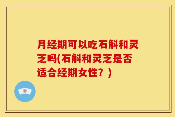 期可以吃石斛和灵芝吗(石斛和灵芝是否适合经期女性?) 期可以吃石斛和灵芝吗(石斛和灵芝是否适合经期女性?)