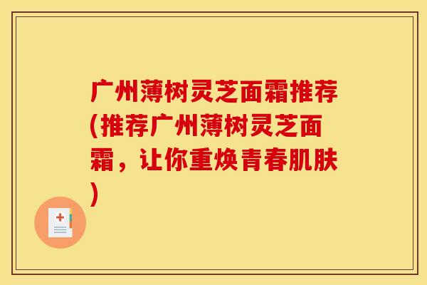 广州薄树灵芝面霜推荐(推荐广州薄树灵芝面霜,让你重焕青春) 广州薄树灵芝面霜推荐(推荐广州薄树灵芝面霜,让你重焕青春)
