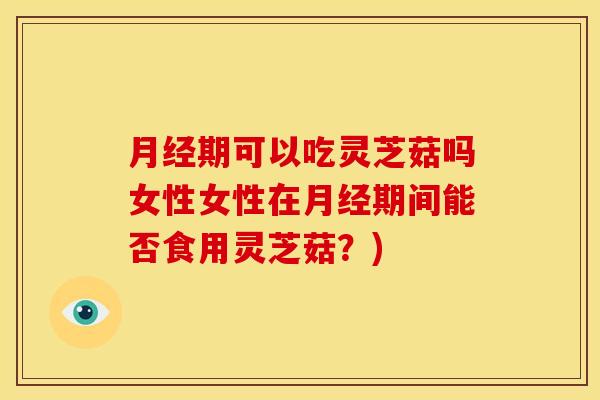 期可以吃灵芝菇吗女性女性在期间能否食用灵芝菇?) 期可以吃灵芝菇吗女性女性在期间能否食用灵芝菇?)