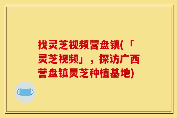 找灵芝视频营盘镇(「灵芝视频」，探访广西营盘镇灵芝种植基地)