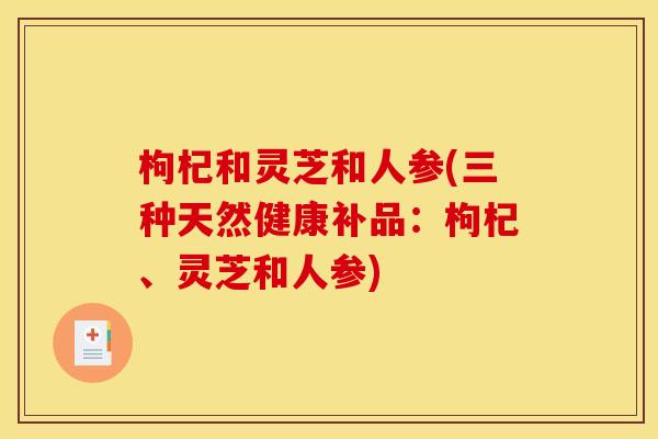 枸杞和灵芝和人参(三种天然健康补品:枸杞、灵芝和人参) 枸杞和灵芝和人参(三种天然健康补品:枸杞、灵芝和人参)