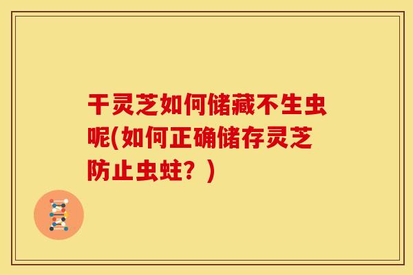 干灵芝如何储藏不生虫呢(如何正确储存灵芝防止虫蛀?) 干灵芝如何储藏不生虫呢(如何正确储存灵芝防止虫蛀?)