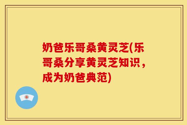 奶爸乐哥桑黄灵芝(乐哥桑分享黄灵芝知识,成为奶爸典范) 奶爸乐哥桑黄灵芝(乐哥桑分享黄灵芝知识,成为奶爸典范)