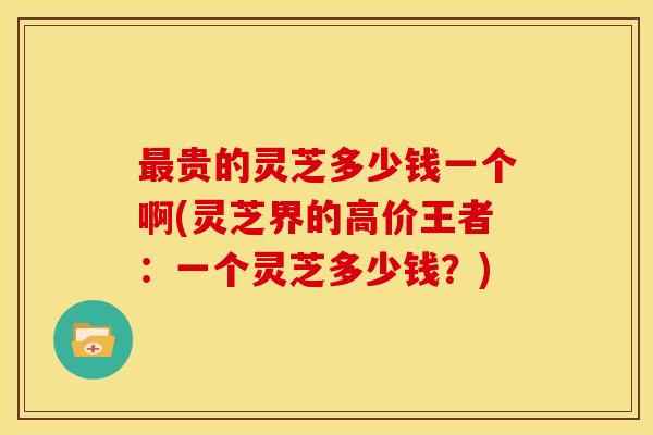 贵的灵芝多少钱一个啊(灵芝界的高价王者:一个灵芝多少钱?) 贵的灵芝多少钱一个啊(灵芝界的高价王者:一个灵芝多少钱?)