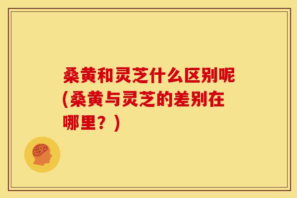 桑黄和灵芝什么区别呢(桑黄与灵芝的差别在哪里?) 桑黄和灵芝什么区别呢(桑黄与灵芝的差别在哪里?)