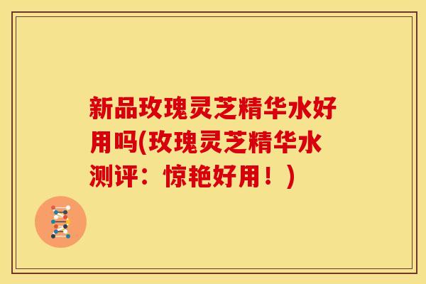 新品玫瑰灵芝精华水好用吗(玫瑰灵芝精华水测评:惊艳好用!) 新品玫瑰灵芝精华水好用吗(玫瑰灵芝精华水测评:惊艳好用!)