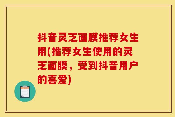 抖音灵芝面膜推荐女生用(推荐女生使用的灵芝面膜，受到抖音用户的喜爱)