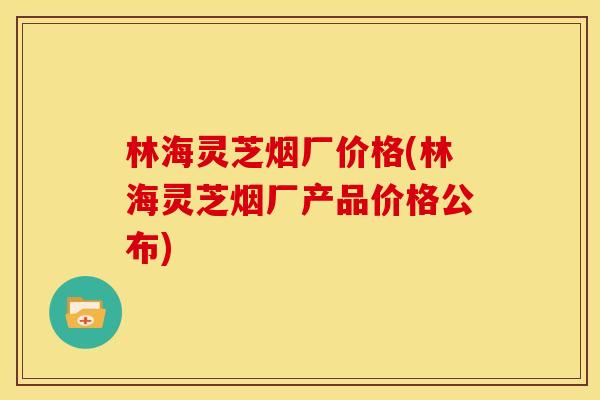 林海灵芝烟厂价格(林海灵芝烟厂产品价格公布) 林海灵芝烟厂价格(林海灵芝烟厂产品价格公布)