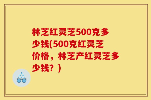 林芝红灵芝500克多少钱(500克红灵芝价格,林芝产红灵芝多少钱?) 林芝红灵芝500克多少钱(500克红灵芝价格,林芝产红灵芝多少钱?)
