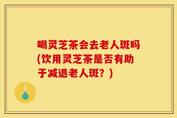喝灵芝茶会去老人斑吗(饮用灵芝茶是否有助于减退老人斑？)
