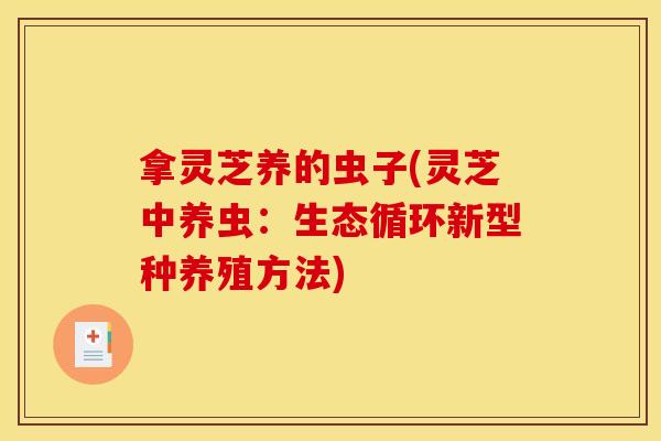 拿灵芝养的虫子(灵芝中养虫:生态循环新型种养殖方法) 拿灵芝养的虫子(灵芝中养虫:生态循环新型种养殖方法)