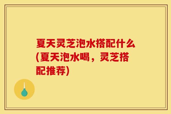 夏天灵芝泡水搭配什么(夏天泡水喝,灵芝搭配推荐) 夏天灵芝泡水搭配什么(夏天泡水喝,灵芝搭配推荐)