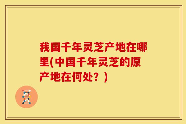 我国千年灵芝产地在哪里(中国千年灵芝的原产地在何处?) 我国千年灵芝产地在哪里(中国千年灵芝的原产地在何处?)
