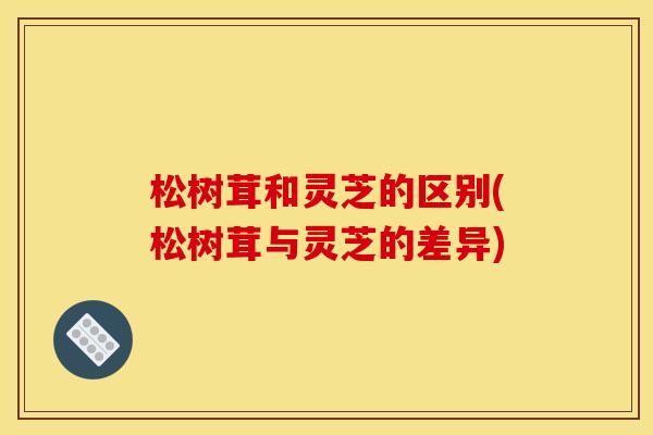 松树茸和灵芝的区别(松树茸与灵芝的差异)