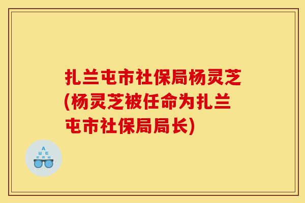 扎兰屯市社保局杨灵芝(杨灵芝被任命为扎兰屯市社保局局长)