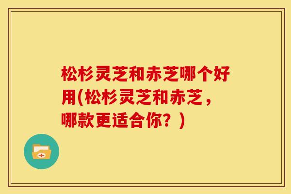 松杉灵芝和赤芝哪个好用(松杉灵芝和赤芝，哪款更适合你？)