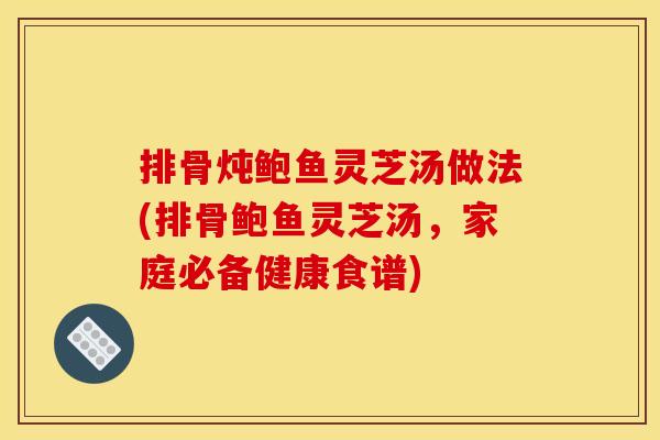排骨炖鲍鱼灵芝汤做法(排骨鲍鱼灵芝汤,家庭必备健康食谱) 排骨炖鲍鱼灵芝汤做法(排骨鲍鱼灵芝汤,家庭必备健康食谱)