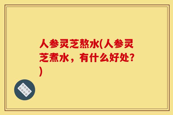 人参灵芝熬水(人参灵芝煮水,有什么好处?) 人参灵芝熬水(人参灵芝煮水,有什么好处?)