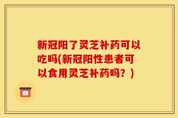 新冠阳了灵芝补药可以吃吗(新冠阳性患者可以食用灵芝补药吗?) 新冠阳了灵芝补药可以吃吗(新冠阳性患者可以食用灵芝补药吗?)