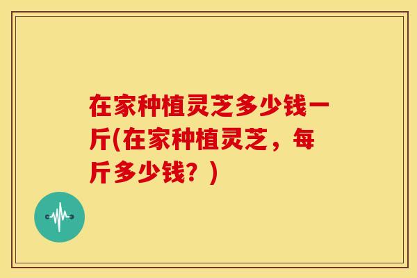 在家种植灵芝多少钱一斤(在家种植灵芝,每斤多少钱?) 在家种植灵芝多少钱一斤(在家种植灵芝,每斤多少钱?)