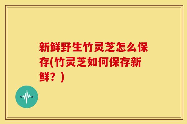 新鲜野生竹灵芝怎么保存(竹灵芝如何保存新鲜？)
