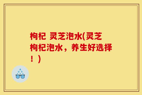 枸杞 灵芝泡水(灵芝枸杞泡水,养生好选择!) 枸杞 灵芝泡水(灵芝枸杞泡水,养生好选择!)
