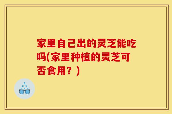 家里自己出的灵芝能吃吗(家里种植的灵芝可否食用?) 家里自己出的灵芝能吃吗(家里种植的灵芝可否食用?)