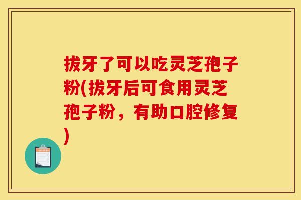 拔牙了可以吃灵芝孢子粉(拔牙后可食用灵芝孢子粉,有助口腔修复) 拔牙了可以吃灵芝孢子粉(拔牙后可食用灵芝孢子粉,有助口腔修复)