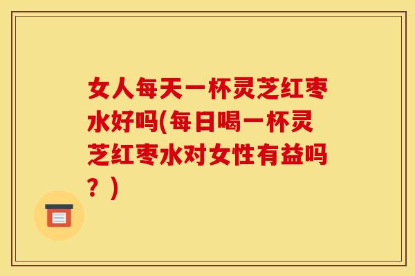 女人每天一杯灵芝红枣水好吗(每日喝一杯灵芝红枣水对女性有益吗？)