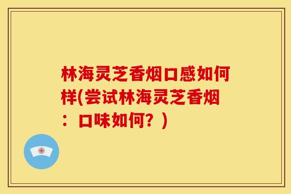 林海灵芝香烟口感如何样(尝试林海灵芝香烟:口味如何?) 林海灵芝香烟口感如何样(尝试林海灵芝香烟:口味如何?)