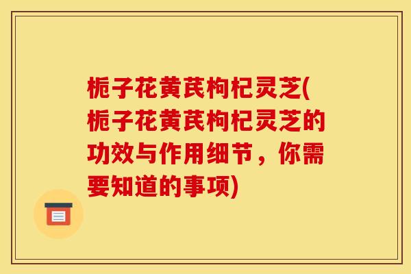 栀子花黄芪枸杞灵芝(栀子花黄芪枸杞灵芝的功效与作用细节,你需要知道的事项) 栀子花黄芪枸杞灵芝(栀子花黄芪枸杞灵芝的功效与作用细节,你需要知道的事项)