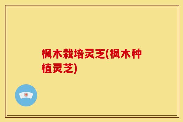 枫木栽培灵芝(枫木种植灵芝) 枫木栽培灵芝(枫木种植灵芝)