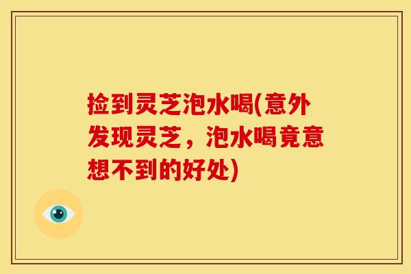 捡到灵芝泡水喝(意外发现灵芝,泡水喝竟意想不到的好处) 捡到灵芝泡水喝(意外发现灵芝,泡水喝竟意想不到的好处)