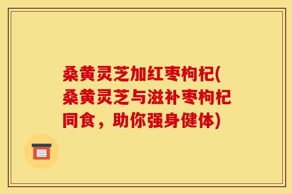 桑黄灵芝加红枣枸杞(桑黄灵芝与滋补枣枸杞同食,助你强身健体) 桑黄灵芝加红枣枸杞(桑黄灵芝与滋补枣枸杞同食,助你强身健体)
