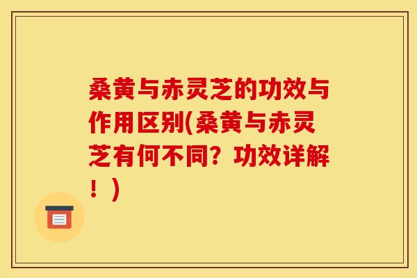 桑黄与赤灵芝的功效与作用区别(桑黄与赤灵芝有何不同?功效详解!) 桑黄与赤灵芝的功效与作用区别(桑黄与赤灵芝有何不同?功效详解!)