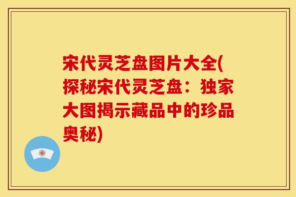 宋代灵芝盘图片大全(探秘宋代灵芝盘：独家大图揭示藏品中的珍品奥秘)