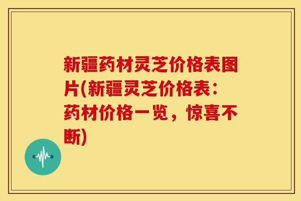 新疆药材灵芝价格表图片(新疆灵芝价格表:药材价格一览,惊喜不断) 新疆药材灵芝价格表图片(新疆灵芝价格表:药材价格一览,惊喜不断)