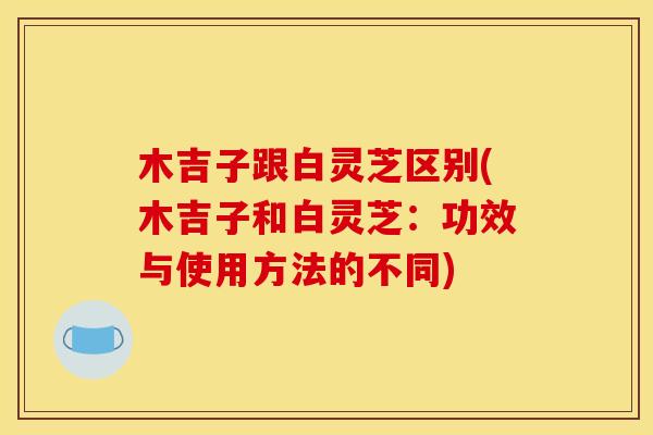 木吉子跟白灵芝区别(木吉子和白灵芝:功效与使用方法的不同) 木吉子跟白灵芝区别(木吉子和白灵芝:功效与使用方法的不同)