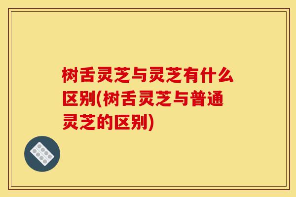 树舌灵芝与灵芝有什么区别(树舌灵芝与普通灵芝的区别) 树舌灵芝与灵芝有什么区别(树舌灵芝与普通灵芝的区别)