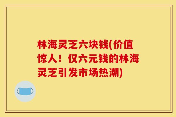 林海灵芝六块钱(价值惊人!仅六元钱的林海灵芝引发市场热潮) 林海灵芝六块钱(价值惊人!仅六元钱的林海灵芝引发市场热潮)