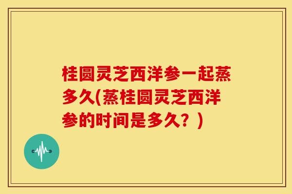 桂圆灵芝西洋参一起蒸多久(蒸桂圆灵芝西洋参的时间是多久？)