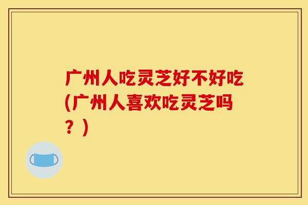 广州人吃灵芝好不好吃(广州人喜欢吃灵芝吗?) 广州人吃灵芝好不好吃(广州人喜欢吃灵芝吗?)